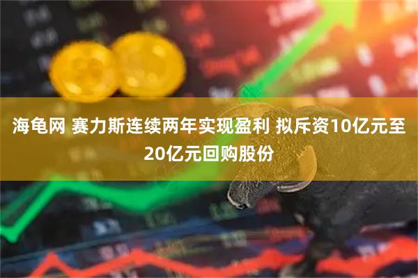 海龟网 赛力斯连续两年实现盈利 拟斥资10亿元至20亿元回购股份