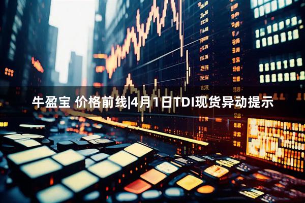 牛盈宝 价格前线|4月1日TDI现货异动提示