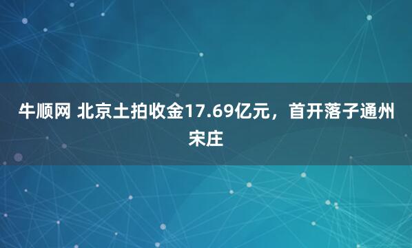 牛顺网 北京土拍收金17.69亿元，首开落子通州宋庄
