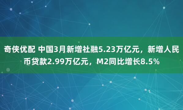 奇侠优配 中国3月新增社融5.23万亿元，新增人民币贷款2.99万亿元，M2同比增长8.5%